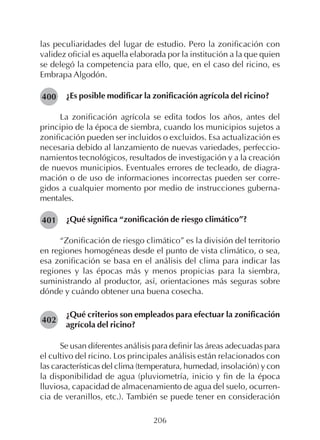 206
las peculiaridades del lugar de estudio. Pero la zonificación con
validez oficial es aquella elaborada por la institución a la que quien
se delegó la competencia para ello, que, en el caso del ricino, es
Embrapa Algodón.
¿Es posible modificar la zonificación agrícola del ricino?
La zonificación agrícola se edita todos los años, antes del
principio de la época de siembra, cuando los municipios sujetos a
zonificación pueden ser incluidos o excluidos. Esa actualización es
necesaria debido al lanzamiento de nuevas variedades, perfeccio-
namientos tecnológicos, resultados de investigación y a la creación
de nuevos municipios. Eventuales errores de tecleado, de diagra-
mación o de uso de informaciones incorrectas pueden ser corre-
gidos a cualquier momento por medio de instrucciones guberna-
mentales.
¿Qué significa “zonificación de riesgo climático”?
“Zonificación de riesgo climático” es la división del territorio
en regiones homogéneas desde el punto de vista climático, o sea,
esa zonificación se basa en el análisis del clima para indicar las
regiones y las épocas más y menos propicias para la siembra,
suministrando al productor, así, orientaciones más seguras sobre
dónde y cuándo obtener una buena cosecha.
¿Qué criterios son empleados para efectuar la zonificación
agrícola del ricino?
Se usan diferentes análisis para definir las áreas adecuadas para
el cultivo del ricino. Los principales análisis están relacionados con
las características del clima (temperatura, humedad, insolación) y con
la disponibilidad de agua (pluviometría, inicio y fin de la época
lluviosa, capacidad de almacenamiento de agua del suelo, ocurren-
cia de veranillos, etc.). También se puede tener en consideración
400
401
402
 