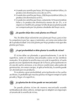 22
• Usando una semilla por hoyo, 833 hoyos tendrían fallas y la
producción disminuiría cerca de un 25%.
• Usando dos semillas por hoyo, 208 hoyos tendrían fallas y la
producción disminuiría un 6%.
• Usando tres semillas por hoyo, solamente 52 hoyos tendrían
fallas y la producción disminuiría menos de un 2%, o ni
siquiera se modificaría, porque la falta de pocas plantas puede
ser compensada por las plantas alrededor del hoyo vacío.
¿Se pueden dejar dos o más plantas en el hoyo?
No. Se debe dejar solamente una planta por hoyo, para evitar
la competencia por luz, agua y nutrientes, así como una reducción
de la productividad. Una sola planta por hoyo produce más que dos
plantas por hoyo.
¿A qué profundidad se debe plantar la semilla de ricino?
El ricino debe ser plantado a aproximadamente 5 cm de la
superficie, tanto en sistemas mecanizados como en las siembras
manuales. Si se planta la semilla muy cerca de la superficie, el suelo
puede secarse rápidamente después de la lluvia, principalmente en
el caso de suelos arenosos, y no ofrecer condiciones adecuadas de
germinación, sin contar con que, al aplicar herbicida, la semilla puede
ser afectada por ese producto.
Si se planta a gran profundidad, principalmente en los suelos
arcillosos, es probable que muchas plantas no logren romper el suelo
pesado y llegar a la superficie.
¿La plantación de ricino puede ser mecanizada?
Se puede plantar ricino de manera mecanizada usando
sembradoras de otros cultivos, siempre que se adapten sus engranajes
al tamaño de la semilla de ricino.
16
17
18
 