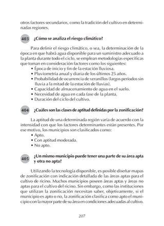 207
otros factores secundarios, como la tradición del cultivo en determi-
nadas regiones.
¿Cómo se analiza el riesgo climático?
Para definir el riesgo climático, o sea, la determinación de la
época en que habrá agua disponible para un suministro adecuado a
la planta durante todo el ciclo, se emplean metodologías específicas
que toman en consideración factores como los siguientes:
• Época de inicio y fin de la estación lluviosa.
• Pluviometría anual y diaria de los últimos 25 años.
• Probabilidad de ocurrencia de veranillos (largos períodos sin
lluvia a la mitad de la estación de lluvias).
• Capacidad de almacenamiento de agua en el suelo.
• Necesidad de agua en cada fase de la planta.
• Duración del ciclo del cultivo.
¿Cuáles son las clases de aptitud definidas por la zonificación?
La aptitud de una determinada región varía de acuerdo con la
intensidad con que los factores determinantes están presentes. Por
ese motivo, los municipios son clasificados como:
• Apto.
• Con aptitud moderada.
• No apto.
¿Un mismo municipio puede tener una parte de su área apta
y otra no apta?
Utilizando la tecnología disponible, es posible diseñar mapas
de zonificación con indicación detallada de las áreas aptas para el
cultivo de ricino. Muchos municipios poseen áreas aptas y áreas no
aptas para el cultivo del ricino. Sin embargo, como las instituciones
que utilizan la zonificación necesitan saber, objetivamente, si el
municipio es apto o no, la zonificación clasifica como apto el muni-
cipioconlamayorpartedesuáreaencondicionesadecuadasalcultivo.
403
404
405
 