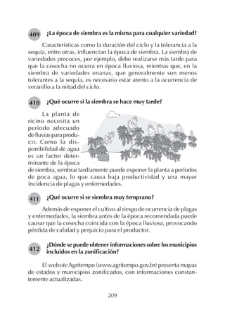 209
¿La época de siembra es la misma para cualquier variedad?
Características como la duración del ciclo y la tolerancia a la
sequía, entre otras, influencian la época de siembra. La siembra de
variedades precoces, por ejemplo, debe realizarse más tarde para
que la cosecha no ocurra en época lluviosa, mientras que, en la
siembra de variedades enanas, que generalmente son menos
tolerantes a la sequía, es necesario estar atento a la ocurrencia de
veranillo a la mitad del ciclo.
¿Qué ocurre si la siembra se hace muy tarde?410
409
411
412
La planta de
ricino necesita un
período adecuado
delluviasparaprodu-
cir. Como la dis-
ponibilidad de agua
es un factor deter-
minante de la época
de siembra, sembrar tardíamente puede exponer la planta a períodos
de poca agua, lo que causa baja productividad y una mayor
incidencia de plagas y enfermedades.
¿Qué ocurre si se siembra muy temprano?
Además de exponer el cultivo al riesgo de ocurrencia de plagas
y enfermedades, la siembra antes de la época recomendada puede
causar que la cosecha coincida con la época lluviosa, provocando
pérdida de calidad y perjuicio para el productor.
¿Dónde se puede obtener informaciones sobre los municipios
incluidos en la zonificación?
El website Agritempo (www.agritempo.gov.br) presenta mapas
de estados y municipios zonificados, con informaciones constan-
temente actualizadas.
 