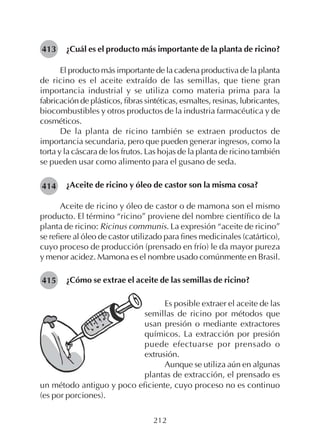 212
¿Cuál es el producto más importante de la planta de ricino?
El producto más importante de la cadena productiva de la planta
de ricino es el aceite extraído de las semillas, que tiene gran
importancia industrial y se utiliza como materia prima para la
fabricación de plásticos, fibras sintéticas, esmaltes, resinas, lubricantes,
biocombustibles y otros productos de la industria farmacéutica y de
cosméticos.
De la planta de ricino también se extraen productos de
importancia secundaria, pero que pueden generar ingresos, como la
torta y la cáscara de los frutos. Las hojas de la planta de ricino también
se pueden usar como alimento para el gusano de seda.
¿Aceite de ricino y óleo de castor son la misma cosa?
Aceite de ricino y óleo de castor o de mamona son el mismo
producto. El término “ricino” proviene del nombre científico de la
planta de ricino: Ricinus communis. La expresión “aceite de ricino”
se refiere al óleo de castor utilizado para fines medicinales (catártico),
cuyo proceso de producción (prensado en frío) le da mayor pureza
y menor acidez. Mamona es el nombre usado comúnmente en Brasil.
¿Cómo se extrae el aceite de las semillas de ricino?
413
414
Es posible extraer el aceite de las
semillas de ricino por métodos que
usan presión o mediante extractores
químicos. La extracción por presión
puede efectuarse por prensado o
extrusión.
Aunque se utiliza aún en algunas
plantas de extracción, el prensado es
un método antiguo y poco eficiente, cuyo proceso no es continuo
(es por porciones).
415
 