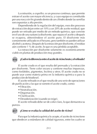 213
La extrusión, o expeller, es un proceso continuo, que permite
extraer el aceite con mayor eficiencia, y cuyo equipo es constituido
por una rosca sin fin girando dentro de un cilindro donde las semillas
son expuestas a alta presión.
Dependiendo de la regulación del equipo, esos dos procesos
de extracción dejan entre un 10% y un 20% de aceite residual, que
puede ser retirado por medio de un método químico, que consiste
en el uso de una sustancia disolvente, que separa el aceite y después
se evapora, obteniéndose el aceite puro. El disolvente más
comúnmente utilizado es el hexano, pero también se pueden utilizar
alcohol y acetona. Después de la extracción por disolvente, el residuo
aún contiene 1 % de aceite, lo que es una pérdida aceptable.
La extracción por disolvente solamente es económicamente
viable en plantas de producción muy grandes.
¿Cuálesladiferenciaentreelaceitedericinobrutoyelrefinado?
El aceite crudo es el que resulta del prensado y la extracción
por disolvente. Tiene color oscuro y contiene muchas impurezas,
como fosfátidos, pigmentos, lecitina y otros. El aceite crudo no se
puede usar como materia prima en la industria química o para la
producción de biodiesel.
El aceite refinado es el que resulta de una serie de operaciones
de purificación a las que se somete el aceite crudo, como:
• Filtración.
• Neutralización.
• Degomación.
• Clarificación.
• Desodorización (cuando se exige).
El aceite refinado debe ser de color claro, lo que demuestra su
pureza.
¿Cómo se evalúa la calidad del aceite de ricino?
Para que la industria química lo acepte, el aceite de ricino tiene
que obedecer a estándares de calidad rigurosos, entre los cuales se
416
417
 