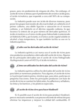 216
grasos, pero sin predominio de ninguno de ellos. Sin embargo, el
aceite de ricino se destaca por el predominio de un único ácido graso,
el ácido ricinoleico, que responde a cerca del 90% de su compo-
sición.
La industria puede usar ese ácido de diversas maneras, pues
posee tres grupos funcionales de alta reactividad: un carbóxilo en el
primer carbono, una doble ligación o saturación en el noveno
carbono, y un hidróxilo en el décimo segundo carbono, lo que
favorece la síntesis de un gran número de derivados químicos. El
ácido ricinoleico es el único ácido graso hidroxilado (conteniendo
un hidróxilo-OH) y, por lo tanto, es el único aceite vegetal soluble en
alcohol a baja temperatura, lo que también facilita su uso en la
industria química.
¿Cuáles son los derivados del aceite de ricino?
La industria química casi nunca usa el aceite de ricino puro
sino productos secundarios o derivados del aceite de ricino. Algunos
de los principales derivados son el aceite de ricino hidrogenado
(hydrogenated castor oil-HCO) y el ácido ricinoleico.
¿Cómo son utilizados los derivados del aceite de ricino?
La industria química utiliza los derivados del aceite de ricino
para fabricar numerosos productos. Para algunos, el aceite de ricino
es la principal materia prima, mientras que, para otros, participa en
pequeñas fracciones. Entre los principales productos con base de
aceite de ricino se cuentan los lubricantes, los adhesivos y selladores,
las tintas y los barnices, y los plásticos especiales.
¿El aceite de ricino sirve para hacer biodiesel?
Sí. Es posible usar el aceite de ricino para producir biodiesel,
pero es necesario someterlo a un proceso eficiente de refinación para
eliminar las impurezas y mejorar la calidad del combustible. El
422
423
424
 