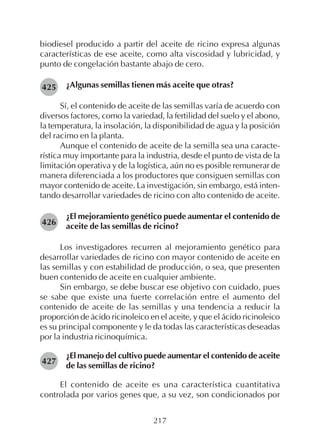 217
biodiesel producido a partir del aceite de ricino expresa algunas
características de ese aceite, como alta viscosidad y lubricidad, y
punto de congelación bastante abajo de cero.
¿Algunas semillas tienen más aceite que otras?
Sí, el contenido de aceite de las semillas varía de acuerdo con
diversos factores, como la variedad, la fertilidad del suelo y el abono,
la temperatura, la insolación, la disponibilidad de agua y la posición
del racimo en la planta.
Aunque el contenido de aceite de la semilla sea una caracte-
rística muy importante para la industria, desde el punto de vista de la
limitación operativa y de la logística, aún no es posible remunerar de
manera diferenciada a los productores que consiguen semillas con
mayor contenido de aceite. La investigación, sin embargo, está inten-
tando desarrollar variedades de ricino con alto contenido de aceite.
¿El mejoramiento genético puede aumentar el contenido de
aceite de las semillas de ricino?
Los investigadores recurren al mejoramiento genético para
desarrollar variedades de ricino con mayor contenido de aceite en
las semillas y con estabilidad de producción, o sea, que presenten
buen contenido de aceite en cualquier ambiente.
Sin embargo, se debe buscar ese objetivo con cuidado, pues
se sabe que existe una fuerte correlación entre el aumento del
contenido de aceite de las semillas y una tendencia a reducir la
proporción de ácido ricinoleico en el aceite, y que el ácido ricinoleico
es su principal componente y le da todas las características deseadas
por la industria ricinoquímica.
¿El manejo del cultivo puede aumentar el contenido de aceite
de las semillas de ricino?
El contenido de aceite es una característica cuantitativa
controlada por varios genes que, a su vez, son condicionados por
426
425
427
 