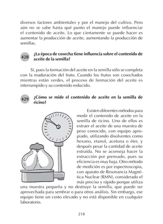 218
diversos factores ambientales y por el manejo del cultivo. Pero
aún no se sabe hasta qué punto el manejo puede influenciar
el contenido de aceite. Lo que ciertamente se puede hacer es
aumentar la producción de aceite, aumentando la producción de
semillas.
¿La época de cosecha tiene influencia sobre el contenido de
aceite de la semilla?
Sí, pues la formación del aceite en la semilla sólo se completa
con la maduración del fruto. Cuando los frutos son cosechados
mientras están verdes, el proceso de formación del aceite es
interrumpido y su contenido reducido.
¿Cómo se mide el contenido de aceite en la semilla de
ricino?
428
429
Existen diferentes métodos para
medir el contenido de aceite en la
semilla de ricino. Uno de ellos es
extraer el aceite de una muestra de
peso conocido, con equipo apro-
piado, utilizando disolventes como
hexano, etanol, acetona o éter, y
después pesar la cantidad de aceite
extraída. No se aconseja hacer la
extracción por prensado, pues su
eficiencia es muy baja. Otro método
de medición es por espectroscopia,
con aparato de Resonancia Magné-
tica Nuclear (RMN), considerado el
más preciso y rápido porque utiliza
una muestra pequeña y no destruye la semilla, que puede ser
aprovechada para sembrar o para otros análisis. Sin embargo, ese
equipo tiene un costo elevado y no está disponible en cualquier
laboratorio.
 