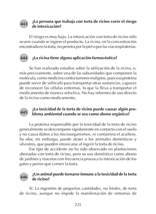 225
¿La persona que trabaja con torta de ricino corre el riesgo
de intoxicación?
El riesgo es muy bajo. La intoxicación con torta de ricino sólo
ocurre cuando se ingiere el producto. La ricina, en la concentración
encontrada en la torta, no penetra por la piel o por las vías respiratorias.
¿La ricina tiene alguna aplicación farmacéutica?
Se han realizado estudios sobre la utilización de la ricina, o,
más precisamente, sobre una de las subunidades que componen la
molécula, como medicina contra tumores malignos, pues esa proteína
puede servir de vehículo para transportar otras sustancias, capaces
de reconocer las células enfermas, lo que la lleva a transportar el
medicamento de manera selectiva. No hay informes de uso directo
de la ricina como medicamento.
¿La toxicidad de la torta de ricino puede causar algún pro-
blema ambiental cuando se usa como abono orgánico?
La proteína responsable por la toxicidad de la torta de ricino
generalmente se descompone rápidamente en contacto con el suelo
y no causa daños a los microorganismos, ni contamina el acuífero.
Su olor, sin embargo, puede atraer a los animales domésticos y
silvestres, que pueden intoxicarse al ingerir la torta de ricino.
Ese tipo de accidente no ha sido observado en plantaciones
abonadas con torta de ricino, pero su uso doméstico como abono
de jardines y macetas con frecuencia provoca la intoxicación de los
gatos y perros que comen la torta.
¿Un animal puede tornarse inmune a la toxicidad de la torta
de ricino?
Sí. La ingestión de pequeñas cantidades, no letales, de torta
de ricino, aunque no impide la manifestación de síntomas de
443
444
445
446
 