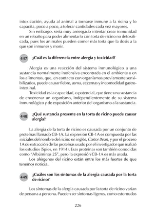 226
intoxicación, ayuda al animal a tornarse inmune a la ricina y lo
capacita, poco a poco, a tolerar cantidades cada vez mayores.
Sin embargo, sería muy arriesgado intentar crear inmunidad
en un rebaño para poder alimentarlo con torta de ricino no detoxifi-
cada, pues los animales pueden comer más torta que la dosis a la
que son inmunes y morir.
¿Cuál es la diferencia entre alergia y toxicidad?
Alergia es una reacción del sistema inmunológico a una
sustancia normalmente inofensiva encontrada en el ambiente o en
los alimentos, que, en contacto con organismos previamente sensi-
bilizados, puede causar fiebre, asma, eczemas y incomodidad gastro-
intestinal.
Toxicidad es la capacidad, o potencial, que tiene una sustancia
de envenenar un organismo, independientemente de su sistema
inmunológico y de exposición anterior del organismo a la sustancia.
¿Qué sustancia presente en la torta de ricino puede causar
alergia?
La alergia de la torta de ricino es causada por un conjunto de
proteínas llamado CB-1A. La expresión CB-1A es compuesta por las
iniciales del nombre del ricino en inglés, Castor Bean, y por el proceso
1A de extracción de las proteínas usado por el investigador que realizó
los estudios (Spies, en 1914). Esas proteínas son también conocidas
como “Albúminas 2S”, pero la expresión CB-1A es más usada.
Los alérgenos del ricino están entre los más fuertes de que
tenemos noticia.
¿Cuáles son los síntomas de la alergia causada por la torta
de ricino?
Los síntomas de la alergia causada por la torta de ricino varían
de persona a persona. Pueden ser síntomas ligeros, como estornudos
447
448
449
 