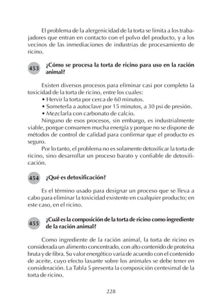 228
El problema de la alergenicidad de la torta se limita a los traba-
jadores que entran en contacto con el polvo del producto, y a los
vecinos de las inmediaciones de industrias de procesamiento de
ricino.
¿Cómo se procesa la torta de ricino para uso en la ración
animal?
Existen diversos procesos para eliminar casi por completo la
toxicidad de la torta de ricino, entre los cuales:
• Hervir la torta por cerca de 60 minutos.
• Someterla a autoclave por 15 minutos, a 30 psi de presión.
• Mezclarla con carbonato de calcio.
Ninguno de esos procesos, sin embargo, es industrialmente
viable, porque consumen mucha energía y porque no se dispone de
métodos de control de calidad para confirmar que el producto es
seguro.
Por lo tanto, el problema no es solamente detoxificar la torta de
ricino, sino desarrollar un proceso barato y confiable de detoxifi-
cación.
¿Qué es detoxificación?
Es el término usado para designar un proceso que se lleva a
cabo para eliminar la toxicidad existente en cualquier producto; en
este caso, en el ricino.
¿Cuál es la composición de la torta de ricino como ingrediente
de la ración animal?
Como ingrediente de la ración animal, la torta de ricino es
considerada un alimento concentrado, con alto contenido de proteína
bruta y de fibra. Su valor energético varía de acuerdo con el contenido
de aceite, cuyo efecto laxante sobre los animales se debe tener en
consideración. La Tabla 5 presenta la composición centesimal de la
torta de ricino.
453
454
455
 