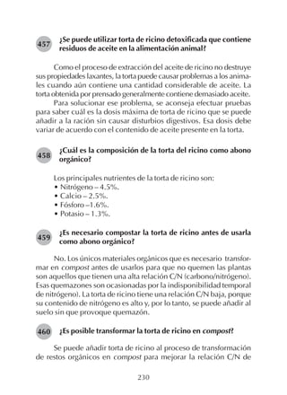 230
¿Se puede utilizar torta de ricino detoxificada que contiene
residuos de aceite en la alimentación animal?
Como el proceso de extracción del aceite de ricino no destruye
sus propiedades laxantes, la torta puede causar problemas a los anima-
les cuando aún contiene una cantidad considerable de aceite. La
torta obtenida por prensado generalmente contiene demasiado aceite.
Para solucionar ese problema, se aconseja efectuar pruebas
para saber cuál es la dosis máxima de torta de ricino que se puede
añadir a la ración sin causar disturbios digestivos. Esa dosis debe
variar de acuerdo con el contenido de aceite presente en la torta.
¿Cuál es la composición de la torta del ricino como abono
orgánico?
Los principales nutrientes de la torta de ricino son:
• Nitrógeno – 4.5%.
• Calcio – 2.5%.
• Fósforo –1.6%.
• Potasio – 1.3%.
¿Es necesario compostar la torta de ricino antes de usarla
como abono orgánico?
No. Los únicos materiales orgánicos que es necesario transfor-
mar en compost antes de usarlos para que no quemen las plantas
son aquellos que tienen una alta relación C/N (carbono/nitrógeno).
Esas quemazones son ocasionadas por la indisponibilidad temporal
de nitrógeno). La torta de ricino tiene una relación C/N baja, porque
su contenido de nitrógeno es alto y, por lo tanto, se puede añadir al
suelo sin que provoque quemazón.
¿Es posible transformar la torta de ricino en compost?
Se puede añadir torta de ricino al proceso de transformación
de restos orgánicos en compost para mejorar la relación C/N de
457
458
460
459
 