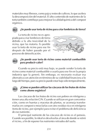 231
materiales muy fibrosos, como paja y restos de cultivos, lo que acelera
la descomposición del material. El alto contenido de nutrientes de la
torta también contribuye para mejorar la calidad química del compost
orgánico.
¿Se puede usar torta de ricino para criar lombrices de tierra?461
La torta de ricino no es apro-
piada para criar lombrices de tierra
debido a la alta toxicidad de la
ricina, que las mataría. Es posible
usar la torta de ricino para ese fin
después de haber pasado por el
proceso de detoxificación.
¿Se puede usar torta de ricino como material combustible
para producir calor?
Cuando su precio está muy bajo, se puede vender la torta de
ricino como material combustible o usarla para ese fin en la propia
industria que la generó. Sin embargo, es necesario evaluar esa
alternativa con atención en términos de su viabilidad financiera a lo
largo del tiempo, pues su precio puede estar bajo sólo temporalmente.
¿Cómo se pueden utilizar las cáscaras de los frutos de ricino
como abono orgánico?
Las cáscaras de los frutos de ricino son pobres en nitrógeno y
tienen una alta relación C/N. Cuando se utilizan en gran concentra-
ción, como en huertas y macetas de plantas, se aconseja transfor-
marlas en compost o mezclarlas con otro residuo rico en nitrógeno
(torta de ricino, por ejemplo) para evitar el problema de deficiencia
de ese nutriente.
El principal nutriente de las cáscaras de ricino es el potasio.
Cuando sea posible, lo ideal es devolverlas al área de donde se retiró
el ricino, a fin de reponer los nutrientes retirados del suelo.
462
463
 