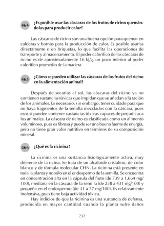 232
¿Es posible usar las cáscaras de los frutos de ricino quemán-
dolas para producir calor?
Las cáscaras de ricino son una buena opción para quemar en
calderas y hornos para la producción de calor. Es posible usarlas
directamente o en briquetas, lo que facilita las operaciones de
transporte y almacenamiento. El poder calorífico de las cáscaras de
ricino es de aproximadamente 16 kJ/g, un poco inferior al poder
calorífico promedio de la madera.
¿Cómo se pueden utilizar las cáscaras de los frutos del ricino
en la alimentación animal?
Después de secarlas al sol, las cáscaras del ricino ya no
contienen sustancias tóxicas que impidan que se añadan a la ración
de los animales. Es necesario, sin embargo, tener cuidado para que
no haya fragmentos de la semilla mezclados con la cáscara, pues
esos sí pueden contener sustancias tóxicas capaces de perjudicar a
los animales. La cáscara de ricino es clasificada como un alimento
voluminoso, pues es fibrosa y puede ser una buena fuente de energía,
pero no tiene gran valor nutritivo en términos de su composición
mineral.
¿Qué es la ricinina?
La ricinina es una sustancia fisiológicamente activa, muy
diferente de la ricina. Se trata de un alcaloide cristalino, de color
blanco y de fórmula molecular CHN. La ricinina está presente en
toda la planta y no sólo en el endospermo de la semilla. Se encuentra
en concentración alta en la cápsula del fruto (de 739 a 1,664 mg/
100), mediana en la cáscara de la semilla (de 258 a 431 mg/100) y
pequeña en el endospermo (de 31 a 77 mg/100). Es relativamente
inofensiva, pues tiene baja actividad tóxica.
Hay indicios de que la ricinina es una sustancia de defensa,
producida en mayor cantidad cuando la planta sufre daños
464
465
466
 