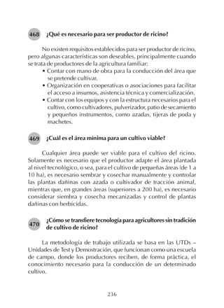 236
¿Qué es necesario para ser productor de ricino?
No existen requisitos establecidos para ser productor de ricino,
pero algunas características son deseables, principalmente cuando
se trata de productores de la agricultura familiar:
• Contar con mano de obra para la conducción del área que
se pretende cultivar.
• Organización en cooperativas o asociaciones para facilitar
el acceso a insumos, asistencia técnica y comercialización.
• Contar con los equipos y con la estructura necesarios para el
cultivo, como cultivadores, pulverizador, patio de secamiento
y pequeños instrumentos, como azadas, tijeras de poda y
machetes.
¿Cuál es el área mínima para un cultivo viable?
Cualquier área puede ser viable para el cultivo del ricino.
Solamente es necesario que el productor adapte el área plantada
al nivel tecnológico, o sea, para el cultivo de pequeñas áreas (de 1 a
10 ha), es necesario sembrar y cosechar manualmente y controlar
las plantas dañinas con azada o cultivador de tracción animal,
mientras que, en grandes áreas (superiores a 200 ha), es necesario
considerar siembra y cosecha mecanizadas y control de plantas
dañinas con herbicidas.
¿Cómo se transfiere tecnología para agricultores sin tradición
de cultivo de ricino?
La metodología de trabajo utilizada se basa en las UTDs –
Unidades de Test y Demostración, que funcionan como una escuela
de campo, donde los productores reciben, de forma práctica, el
conocimiento necesario para la conducción de un determinado
cultivo.
468
469
470
 
