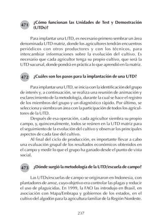 237
¿Cómo funcionan las Unidades de Test y Demostración
(UTDs)?
Para implantar una UTD, es necesario primero sembrar un área
denominada UTD matriz, donde los agricultores tendrán encuentros
periódicos con otros productores y con los técnicos, para
intercambiar informaciones sobre la evolución del cultivo. Es
necesario que cada agricultor tenga su propio cultivo, que será la
UTD sucursal, donde pondrá en práctica lo que aprendió en la matriz.
¿Cuáles son los pasos para la implantación de una UTD?
Para implantar una UTD, se inicia con la identificación del grupo
de interés y, a continuación, se realiza una reunión de animación y
esclarecimiento de la metodología, durante la cual se hace el registro
de los miembros del grupo y un diagnóstico rápido. Por último, se
selecciona y siembra un área con la participación de todos los agricul-
tores de la UTD.
Después de esa operación, cada agricultor siembra su propio
campo, y, quincenalmente, todos se reúnen en la UTD matriz para
el seguimiento de la evolución del cultivo y observar los principales
aspectos de cada fase del cultivo.
Al final del ciclo de producción, es importante llevar a cabo
una evaluación grupal de los resultados económicos obtenidos en
el campo y medir lo que el grupo ha ganado desde el punto de vista
social.
¿Dónde surgió la metodología de la UTD/escuela de campo?
Las UTDs/escuelas de campo se originaron en Indonesia, con
plantadores de arroz, cuyo objetivo era controlar las plagas y reducir
el uso de plaguicidas. En 1999, la FAO las introdujo en Brasil, en
asociación con Mapa/Embrapa y gobiernos de los estados, en el
cultivo del algodón para la agricultura familiar de la Región Nordeste.
471
472
473
 