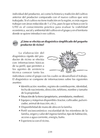 239
individual del productor, así como la historia y tradición del cultivo
anterior del productor comparado con el nuevo cultivo que será
trabajado. Si el cultivo no tiene tradición en la región, es más seguro
trabajar con áreas reducidas de 1 a 5 ha, pues lo que se busca con la
UTD es el conocimiento práctico para evaluar la viabilidad
económica, social y ambiental del cultivo en el grupo y en el territorio
donde se quiere introducir ese cultivo.
¿Cómo se efectúa un diagnóstico simplificado del pequeño
productor de ricino?
477
La elaboración del
diagnóstico rápido del pro-
ductor de ricino se efectúa
con informaciones básicas
de su perfil, que permiten a
los agentes de asistencia
técnica conocer tanto los
individuos como el grupo con los cuales se desarrollará el trabajo.
El diagnóstico se compone de informaciones sobre los siguientes
asuntos:
• Identificación: nombre, registro de contribuyente, identidad,
fecha de nacimiento, dirección, teléfono, nombre y tamaño
de la propiedad.
• Situación de la tierra (propietario, arrendatario, mediero).
• Equipos y máquinas disponibles (tractor, cultivador, pulveri-
zador, animal de tracción, etc.).
• Disponibilidad de mano de obra en la familia.
• Perfil socioeconómico: escolaridad de los miembros de la
familia, origen y valor del ingreso familiar, tipo de habitación,
acceso a agua corriente, energía, baño.
• Experiencia con el ricino.
 