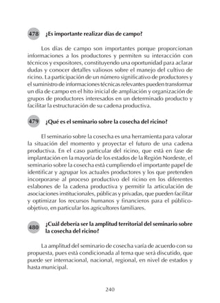240
¿Es importante realizar días de campo?
Los días de campo son importantes porque proporcionan
informaciones a los productores y permiten su interacción con
técnicos y expositores, constituyendo una oportunidad para aclarar
dudas y conocer detalles valiosos sobre el manejo del cultivo de
ricino. La participación de un número significativo de productores y
el suministro de informaciones técnicas relevantes pueden transformar
un día de campo en el hito inicial de ampliación y organización de
grupos de productores interesados en un determinado producto y
facilitar la estructuración de su cadena productiva.
¿Qué es el seminario sobre la cosecha del ricino?
El seminario sobre la cosecha es una herramienta para valorar
la situación del momento y proyectar el futuro de una cadena
productiva. En el caso particular del ricino, que está en fase de
implantación en la mayoría de los estados de la Región Nordeste, el
seminario sobre la cosecha está cumpliendo el importante papel de
identificar y agrupar los actuales productores y los que pretenden
incorporarse al proceso productivo del ricino en los diferentes
eslabones de la cadena productiva y permitir la articulación de
asociaciones institucionales, públicas y privadas, que pueden facilitar
y optimizar los recursos humanos y financieros para el público-
objetivo, en particular los agricultores familiares.
¿Cuál debería ser la amplitud territorial del seminario sobre
la cosecha del ricino?
La amplitud del seminario de cosecha varía de acuerdo con su
propuesta, pues está condicionada al tema que será discutido, que
puede ser internacional, nacional, regional, en nivel de estados y
hasta municipal.
478
480
479
 