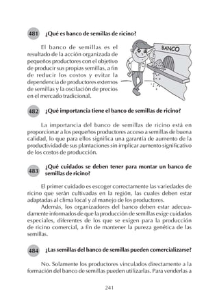 241
¿Qué es banco de semillas de ricino?481
El banco de semillas es el
resultado de la acción organizada de
pequeños productores con el objetivo
de producir sus propias semillas, a fin
de reducir los costos y evitar la
dependencia de productores externos
de semillas y la oscilación de precios
en el mercado tradicional.
¿Qué importancia tiene el banco de semillas de ricino?
La importancia del banco de semillas de ricino está en
proporcionar a los pequeños productores acceso a semillas de buena
calidad, lo que para ellos significa una garantía de aumento de la
productividad de sus plantaciones sin implicar aumento significativo
de los costos de producción.
¿Qué cuidados se deben tener para montar un banco de
semillas de ricino?
El primer cuidado es escoger correctamente las variedades de
ricino que serán cultivadas en la región, las cuales deben estar
adaptadas al clima local y al manejo de los productores.
Además, los organizadores del banco deben estar adecua-
damente informados de que la producción de semillas exige cuidados
especiales, diferentes de los que se exigen para la producción
de ricino comercial, a fin de mantener la pureza genética de las
semillas.
¿Las semillas del banco de semillas pueden comercializarse?
No. Solamente los productores vinculados directamente a la
formación del banco de semillas pueden utilizarlas. Para venderlas a
482
483
484
 