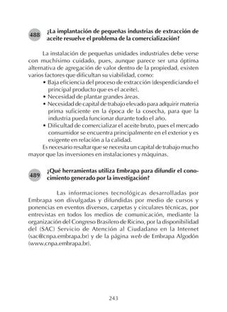 243
¿La implantación de pequeñas industrias de extracción de
aceite resuelve el problema de la comercialización?
La instalación de pequeñas unidades industriales debe verse
con muchísimo cuidado, pues, aunque parece ser una óptima
alternativa de agregación de valor dentro de la propiedad, existen
varios factores que dificultan su viabilidad, como:
• Baja eficiencia del proceso de extracción (desperdiciando el
principal producto que es el aceite).
• Necesidad de plantar grandes áreas.
• Necesidad de capital de trabajo elevado para adquirir materia
prima suficiente en la época de la cosecha, para que la
industria pueda funcionar durante todo el año.
• Dificultad de comercializar el aceite bruto, pues el mercado
consumidor se encuentra principalmente en el exterior y es
exigente en relación a la calidad.
Es necesario resaltar que se necesita un capital de trabajo mucho
mayor que las inversiones en instalaciones y máquinas.
¿Qué herramientas utiliza Embrapa para difundir el cono-
cimiento generado por la investigación?
Las informaciones tecnológicas desarrolladas por
Embrapa son divulgadas y difundidas por medio de cursos y
ponencias en eventos diversos, carpetas y circulares técnicas, por
entrevistas en todos los medios de comunicación, mediante la
organización del Congreso Brasilero de Ricino, por la disponibilidad
del (SAC) Servicio de Atención al Ciudadano en la Internet
(sac@cnpa.embrapa.br) y de la página web de Embrapa Algodón
(www.cnpa.embrapa.br).
488
489
 