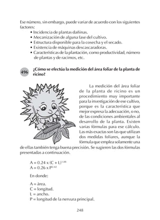 248
Ese número, sin embargo, puede variar de acuerdo con los siguientes
factores:
• Incidencia de plantas dañinas.
• Mecanización de alguna fase del cultivo.
• Estructura disponible para la cosecha y el secado.
• Existencia de máquinas descascaradoras.
• Características de la plantación, como productividad, número
de plantas y de racimos, etc.
¿Cómo se efectúa la medición del área foliar de la planta de
ricino?
496
La medición del área foliar
de la planta de ricino es un
procedimiento muy importante
para la investigación de ese cultivo,
porque es la característica que
mejor expresa la adecuación, o no,
de las condiciones ambientales al
desarrollo de la planta. Existen
varias fórmulas para ese cálculo.
Las más exactas son las que utilizan
dos medidas foliares, aunque la
fórmula que emplea solamente una
de ellas también tenga buena precisión. Se sugieren las dos fórmulas
presentadas a continuación.
A = 0.24 x (C + L)1.88
A = 0.26 x P2.42
En donde:
A = área.
C = longitud.
L = ancho.
P = longitud de la nervura principal.
 