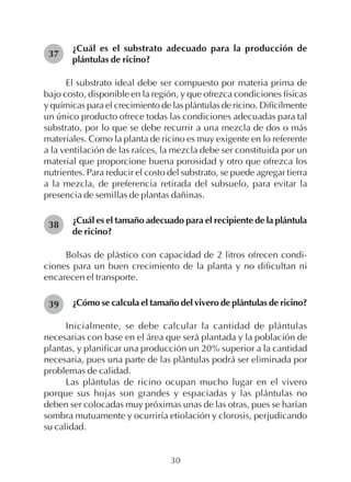 30
¿Cuál es el substrato adecuado para la producción de
plántulas de ricino?
El substrato ideal debe ser compuesto por materia prima de
bajo costo, disponible en la región, y que ofrezca condiciones físicas
y químicas para el crecimiento de las plántulas de ricino. Difícilmente
un único producto ofrece todas las condiciones adecuadas para tal
substrato, por lo que se debe recurrir a una mezcla de dos o más
materiales. Como la planta de ricino es muy exigente en lo referente
a la ventilación de las raíces, la mezcla debe ser constituida por un
material que proporcione buena porosidad y otro que ofrezca los
nutrientes. Para reducir el costo del substrato, se puede agregar tierra
a la mezcla, de preferencia retirada del subsuelo, para evitar la
presencia de semillas de plantas dañinas.
¿Cuál es el tamaño adecuado para el recipiente de la plántula
de ricino?
Bolsas de plástico con capacidad de 2 litros ofrecen condi-
ciones para un buen crecimiento de la planta y no dificultan ni
encarecen el transporte.
¿Cómo se calcula el tamaño del vivero de plántulas de ricino?
Inicialmente, se debe calcular la cantidad de plántulas
necesarias con base en el área que será plantada y la población de
plantas, y planificar una producción un 20% superior a la cantidad
necesaria, pues una parte de las plántulas podrá ser eliminada por
problemas de calidad.
Las plántulas de ricino ocupan mucho lugar en el vivero
porque sus hojas son grandes y espaciadas y las plántulas no
deben ser colocadas muy próximas unas de las otras, pues se harían
sombra mutuamente y ocurriría etiolación y clorosis, perjudicando
su calidad.
37
38
39
 