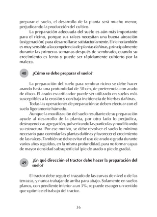 36
preparar el suelo, el desarrollo de la planta será mucho menor,
perjudicando la producción del cultivo.
La preparación adecuada del suelo es aún más importante
para el ricino, porque sus raíces necesitan una buena aireación
(oxigenación) para desarrollarse satisfactoriamente.Elricinotambién
es muy sensible a la competencia de plantas dañinas, principalmente
durante las primeras semanas después de sembrado, cuando su
crecimiento es lento y puede ser rápidamente cubierto por la
maleza.
¿Cómo se debe preparar el suelo?
La preparación del suelo para sembrar ricino se debe hacer
arando hasta una profundidad de 30 cm, de preferencia con arado
de disco. El arado escarificador puede ser utilizado en suelos más
susceptibles a la erosión y con baja incidencia de hierbas dañinas.
Todas las operaciones de preparación se deben efectuar con el
suelo ligeramente húmedo.
Aunque la movilización del suelo resultante de su preparación
ayude al desarrollo de la planta, por otro lado lo perjudica,
destruyendo su agregación, pulverizando las partículas y modificando
su estructura. Por ese motivo, se debe revolver el suelo lo mínimo
necesario para controlar las plantas dañinas y favorecer el crecimiento
de las raíces. También se debe evitar el uso de arado o grada durante
varios años seguidos, en la misma profundidad, para no formar capas
de mayor densidad subsuperficial (pie de arado o pie de grada).
¿En qué dirección el tractor debe hacer la preparación del
suelo?
El tractor debe seguir el trazado de las curvas de nivel o de las
terrazas, y nunca trabajar de arriba para abajo. Solamente en suelos
planos, con pendiente inferior a un 3%, se puede escoger un sentido
que optimice el trabajo del tractor.
48
49
 