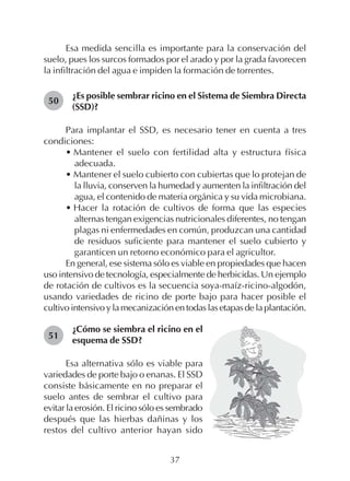 37
Esa medida sencilla es importante para la conservación del
suelo, pues los surcos formados por el arado y por la grada favorecen
la infiltración del agua e impiden la formación de torrentes.
¿Es posible sembrar ricino en el Sistema de Siembra Directa
(SSD)?
Para implantar el SSD, es necesario tener en cuenta a tres
condiciones:
• Mantener el suelo con fertilidad alta y estructura física
adecuada.
• Mantener el suelo cubierto con cubiertas que lo protejan de
la lluvia, conserven la humedad y aumenten la infiltración del
agua, el contenido de materia orgánica y su vida microbiana.
• Hacer la rotación de cultivos de forma que las especies
alternas tengan exigencias nutricionales diferentes, no tengan
plagas ni enfermedades en común, produzcan una cantidad
de residuos suficiente para mantener el suelo cubierto y
garanticen un retorno económico para el agricultor.
En general, ese sistema sólo es viable en propiedades que hacen
uso intensivo de tecnología, especialmente de herbicidas. Un ejemplo
de rotación de cultivos es la secuencia soya-maíz-ricino-algodón,
usando variedades de ricino de porte bajo para hacer posible el
cultivo intensivo y la mecanización en todas las etapas de la plantación.
50
51
¿Cómo se siembra el ricino en el
esquema de SSD?
Esa alternativa sólo es viable para
variedades de porte bajo o enanas. El SSD
consiste básicamente en no preparar el
suelo antes de sembrar el cultivo para
evitar la erosión. El ricino sólo es sembrado
después que las hierbas dañinas y los
restos del cultivo anterior hayan sido
 