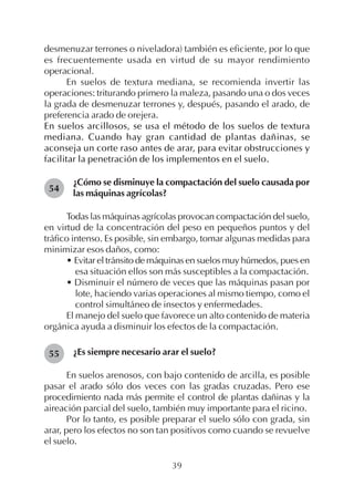 39
desmenuzar terrones o niveladora) también es eficiente, por lo que
es frecuentemente usada en virtud de su mayor rendimiento
operacional.
En suelos de textura mediana, se recomienda invertir las
operaciones: triturando primero la maleza, pasando una o dos veces
la grada de desmenuzar terrones y, después, pasando el arado, de
preferencia arado de orejera.
En suelos arcillosos, se usa el método de los suelos de textura
mediana. Cuando hay gran cantidad de plantas dañinas, se
aconseja un corte raso antes de arar, para evitar obstrucciones y
facilitar la penetración de los implementos en el suelo.
¿Cómo se disminuye la compactación del suelo causada por
las máquinas agrícolas?
Todas las máquinas agrícolas provocan compactación del suelo,
en virtud de la concentración del peso en pequeños puntos y del
tráfico intenso. Es posible, sin embargo, tomar algunas medidas para
minimizar esos daños, como:
• Evitar el tránsito de máquinas en suelos muy húmedos, pues en
esa situación ellos son más susceptibles a la compactación.
• Disminuir el número de veces que las máquinas pasan por
lote, haciendo varias operaciones al mismo tiempo, como el
control simultáneo de insectos y enfermedades.
El manejo del suelo que favorece un alto contenido de materia
orgánica ayuda a disminuir los efectos de la compactación.
¿Es siempre necesario arar el suelo?
En suelos arenosos, con bajo contenido de arcilla, es posible
pasar el arado sólo dos veces con las gradas cruzadas. Pero ese
procedimiento nada más permite el control de plantas dañinas y la
aireación parcial del suelo, también muy importante para el ricino.
Por lo tanto, es posible preparar el suelo sólo con grada, sin
arar, pero los efectos no son tan positivos como cuando se revuelve
el suelo.
54
55
 