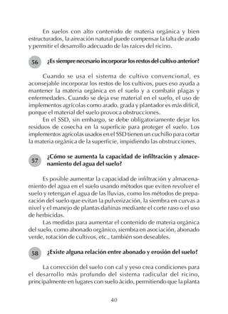 40
En suelos con alto contenido de materia orgánica y bien
estructurados, la aireación natural puede compensar la falta de arado
y permitir el desarrollo adecuado de las raíces del ricino.
¿Es siemprenecesarioincorporarlosrestosdelcultivoanterior?
Cuando se usa el sistema de cultivo convencional, es
aconsejable incorporar los restos de los cultivos, pues eso ayuda a
mantener la materia orgánica en el suelo y a combatir plagas y
enfermedades. Cuando se deja ese material en el suelo, el uso de
implementos agrícolas como arado, grada y plantador es más difícil,
porque el material del suelo provoca obstrucciones.
En el SSD, sin embargo, se debe obligatoriamente dejar los
residuos de cosecha en la superficie para proteger el suelo. Los
implementos agrícolas usados en el SSD tienen un cuchillo para cortar
la materia orgánica de la superficie, impidiendo las obstrucciones.
¿Cómo se aumenta la capacidad de infiltración y almace-
namiento del agua del suelo?
Es posible aumentar la capacidad de infiltración y almacena-
miento del agua en el suelo usando métodos que eviten revolver el
suelo y retengan el agua de las lluvias, como los métodos de prepa-
ración del suelo que evitan la pulverización, la siembra en curvas a
nivel y el manejo de plantas dañinas mediante el corte raso o el uso
de herbicidas.
Las medidas para aumentar el contenido de materia orgánica
del suelo, como abonado orgánico, siembra en asociación, abonado
verde, rotación de cultivos, etc., también son deseables.
¿Existe alguna relación entre abonado y erosión del suelo?
La corrección del suelo con cal y yeso crea condiciones para
el desarrollo más profundo del sistema radicular del ricino,
principalmente en lugares con suelo ácido, permitiendo que la planta
56
57
58
 