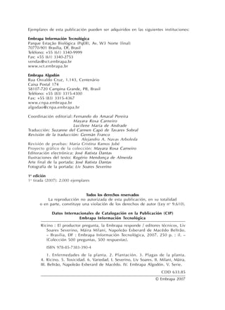 Ejemplares de esta publicación pueden ser adquiridos en las siguientes instituciones:
Embrapa Información Tecnológica
Parque Estação Biológica (PqEB), Av. W3 Norte (final)
70770-901 Brasília, DF, Brasil
Teléfono: +55 (61) 3340-9999
Fax: +55 (61) 3340-2753
vendas@sct.embrapa.br
www.sct.embrapa.br
Embrapa Algodón
Rua Osvaldo Cruz, 1.143, Centenário
Caixa Postal 174
58107-720 Campina Grande, PB, Brasil
Teléfono: +55 (83) 3315-4300
Fax: +55 (83) 3315-4367
www.cnpa.embrapa.br
algodao@cnpa.embrapa.br
Coordinación editorial: Fernando do Amaral Pereira
Mayara Rosa Carneiro
Lucilene Maria de Andrade
Traducción: Suzanne del Carmen Capó de Tavares Sobral
Revisión de la traducción: Germán Franco
Alejandro A. Navas Arboleda
Revisión de pruebas: Maria Cristina Ramos Jubé
Proyecto gráfico de la colección: Mayara Rosa Carneiro
Editoración electrónica: José Batista Dantas
Ilustraciones del texto: Rogério Mendonça de Almeida
Arte final de la portada: José Batista Dantas
Fotografía de la portada: Liv Soares Severino
1a
edición
1a
tirada (2007): 2.000 ejemplares
Todos los derechos reservados
La reproducción no autorizada de esta publicación, en su totalidad
o en parte, constituye una violación de los derechos de autor (Ley no
9.610).
Datos Internacionales de Catalogación en la Publicación (CIP)
Embrapa Información Tecnológica
Ricino : El productor pregunta, la Embrapa responde / editores técnicos, Liv
Soares Severino, Máira Milani, Napoleão Esberard de Macêdo Beltrão.
– Brasilia, DF : Embrapa Información Tecnológica, 2007. 250 p. : il. –
(Colección 500 preguntas, 500 respuestas).
ISBN 978-85-7383-390-4
1. Enfermedades de la planta. 2. Plantación. 3. Plagas de la planta.
4. Ricino. 5. Toxicidad. 6. Variedad. I. Severino, Liv Soares. II. Milani, Máira.
III. Beltrão, Napoleão Esberard de Macêdo. IV. Embrapa Algodón. V. Serie.
CDD 633.85
© Embrapa 2007
 