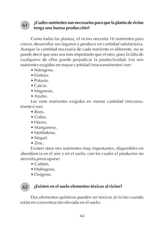 44
¿Cuáles nutrientes son necesarios para que la planta de ricino
tenga una buena producción?
Como todas las plantas, el ricino necesita 16 nutrientes para
crecer, desarrollar sus órganos y producir en cantidad satisfactoria.
Aunque la cantidad necesaria de cada nutriente es diferente, no se
puede decir que uno sea más importante que el otro, pues la falta de
cualquiera de ellos puede perjudicar la productividad. Los seis
nutrientes exigidos en mayor cantidad (macronutrientes) son:
• Nitrógeno.
• Fósforo.
• Potasio.
• Calcio.
• Magnesio.
• Azufre.
Los siete nutrientes exigidos en menor cantidad (micronu-
trientes) son:
• Boro.
• Cobre.
• Hierro.
• Manganeso.
• Molibdeno.
• Níquel.
• Zinc.
Existen otros tres nutrientes muy importantes, disponibles en
abundancia en el aire y en el suelo, con los cuales el productor no
necesita preocuparse:
• Carbón.
• Hidrógeno.
• Oxígeno.
¿Existen en el suelo elementos tóxicos al ricino?
Dos elementos químicos pueden ser tóxicos al ricino cuando
están en concentración elevada en el suelo:
61
62
 