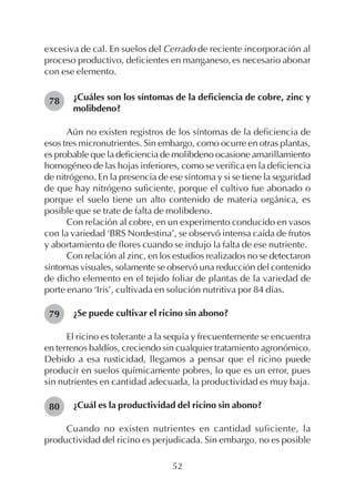 52
excesiva de cal. En suelos del Cerrado de reciente incorporación al
proceso productivo, deficientes en manganeso,es necesario abonar
con ese elemento.
¿Cuáles son los síntomas de la deficiencia de cobre, zinc y
molibdeno?
Aún no existen registros de los síntomas de la deficiencia de
esos tres micronutrientes. Sin embargo, como ocurre en otras plantas,
es probable que la deficiencia de molibdeno ocasione amarillamiento
homogéneo de las hojas inferiores, como se verifica en la deficiencia
de nitrógeno. En la presencia de ese síntoma y si se tiene la seguridad
de que hay nitrógeno suficiente, porque el cultivo fue abonado o
porque el suelo tiene un alto contenido de materia orgánica, es
posible que se trate de falta de molibdeno.
Con relación al cobre, en un experimento conducido en vasos
con la variedad ‘BRS Nordestina’, se observó intensa caída de frutos
y abortamiento de flores cuando se indujo la falta de ese nutriente.
Con relación al zinc, en los estudios realizados no se detectaron
síntomas visuales, solamente se observó una reducción del contenido
de dicho elemento en el tejido foliar de plantas de la variedad de
porte enano ‘Iris’, cultivada en solución nutritiva por 84 días.
¿Se puede cultivar el ricino sin abono?
El ricino es tolerante a la sequía y frecuentemente se encuentra
en terrenos baldíos, creciendo sin cualquier tratamiento agronómico.
Debido a esa rusticidad, llegamos a pensar que el ricino puede
producir en suelos químicamente pobres, lo que es un error, pues
sin nutrientes en cantidad adecuada, la productividad es muy baja.
¿Cuál es la productividad del ricino sin abono?
Cuando no existen nutrientes en cantidad suficiente, la
productividad del ricino es perjudicada. Sin embargo, no es posible
78
79
80
 