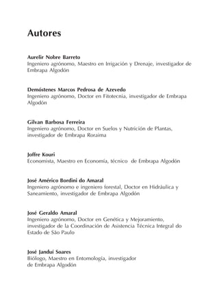 Autores
Aurelir Nobre Barreto
Ingeniero agrónomo, Maestro en Irrigación y Drenaje, investigador de
Embrapa Algodón
Demóstenes Marcos Pedrosa de Azevedo
Ingeniero agrónomo, Doctor en Fitotecnia, investigador de Embrapa
Algodón
Gilvan Barbosa Ferreira
Ingeniero agrónomo, Doctor en Suelos y Nutrición de Plantas,
investigador de Embrapa Roraima
Joffre Kouri
Economista, Maestro en Economía, técnico de Embrapa Algodón
José Américo Bordini do Amaral
Ingeniero agrónomo e ingeniero forestal, Doctor en Hidráulica y
Saneamiento, investigador de Embrapa Algodón
José Geraldo Amaral
Ingeniero agrónomo, Doctor en Genética y Mejoramiento,
investigador de la Coordinación de Asistencia Técnica Integral do
Estado de São Paulo
José Janduí Soares
Biólogo, Maestro en Entomología, investigador
de Embrapa Algodón
 