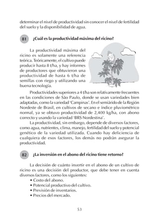 53
determinar el nivel de productividad sin conocer el nivel de fertilidad
del suelo y la disponibilidad de agua.
¿Cuál es la productividad máxima del ricino?81
82
La productividad máxima del
ricino es solamente una referencia
teórica. Teóricamente, el cultivo puede
producir hasta 8 t/ha, y hay informes
de productores que obtuvieron una
productividad de hasta 6 t/ha de
semillas con riego y utilizando una
buena tecnología.
Productividades superiores a 4 t/ha son relativamente frecuentes
en las condiciones de São Paulo, donde se usan variedades bien
adaptadas, como la variedad ‘Campinas’. En el semiárido de la Región
Nordeste de Brasil, en cultivos de secano e índice pluviométrico
normal, ya se obtuvo productividad de 2,400 kg/ha, con abono
correcto y usando la variedad ‘BRS Nordestina’.
La productividad, sin embargo, depende de diversos factores,
como agua, nutrientes, clima, manejo, fertilidad del suelo y potencial
genético de la variedad utilizada. Cuando hay deficiencia de
cualquiera de esos factores, los demás no podrán asegurar la
productividad.
¿La inversión en el abono del ricino tiene retorno?
La decisión de cuánto invertir en el abono de un cultivo de
ricino es una decisión del productor, que debe tener en cuenta
diversos factores, como los siguientes:
• Costo del abono.
• Potencial productivo del cultivo.
• Previsión de inventarios.
• Precios del mercado.
 
