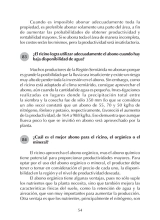 54
Cuando es imposible abonar adecuadamente toda la
propiedad, es preferible abonar solamente una parte del área, a fin
de aumentar las probabilidades de obtener productividad y
rentabilidad mayores. Si se abona toda el área de manera incompleta,
los costos serán los mismos, pero la productividad será insatisfactoria.
¿El ricino logra utilizar adecuadamente el abono cuando hay
baja disponibilidad de agua?
Muchos productores de la Región Semiárida no abonan porque
es grande la posibilidad que la lluvia sea insuficiente y existe un riesgo
muy alto de perder toda la inversión en el abono. Sin embargo, como
el ricino está adaptado al clima semiárido, consigue aprovechar el
abono, aún cuando la cantidad de agua es pequeña. Inves-tigaciones
realizadas en lugares donde la precipitación total entre
la siembra y la cosecha fue de sólo 350 mm (lo que se considera
un año seco) constató que un abono de 55, 70 y 50 kg/ha de
nitrógeno, fósforo y potasio, respectivamente, favoreció el aumento
de la productividad, de 164 a 988 kg/ha. Eso demuestra que aunque
llueva poco lo que se invirtió en abono será aprovechado por la
planta.
¿Cuál es el mejor abono para el ricino, el orgánico o el
mineral?
El ricino aprovecha el abono orgánico, mas el abono químico
tiene potencial para proporcionar productividades mayores. Para
optar por el uso del abono orgánico o mineral, el productor debe
tener o tomar en consideración el precio de cada uno, la disponi-
bilidad en la región y el nivel de productividad deseada.
El abono orgánico tiene algunas ventajas, pues no sólo suple
los nutrientes que la planta necesita, sino que también mejora las
características físicas del suelo, como la retención de agua y la
aireación, que son muy importantes para aumentar la producción.
Otra ventaja es que los nutrientes, principalmente el nitrógeno, son
83
84
 