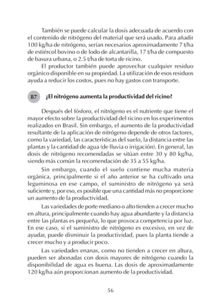 56
También se puede calcular la dosis adecuada de acuerdo con
el contenido de nitrógeno del material que será usado. Para añadir
100 kg/ha de nitrógeno, serían necesarios aproximadamente 7 t/ha
de estiércol bovino o de lodo de alcantarilla, 17 t/ha de compuesto
de basura urbana, o 2.5 t/ha de torta de ricino.
El productor también puede aprovechar cualquier residuo
orgánico disponible en su propiedad. La utilización de esos residuos
ayuda a reducir los costos, pues no hay gastos con transporte.
¿El nitrógeno aumenta la productividad del ricino?
Después del fósforo, el nitrógeno es el nutriente que tiene el
mayor efecto sobre la productividad del ricino en los experimentos
realizados en Brasil. Sin embargo, el aumento de la productividad
resultante de la aplicación de nitrógeno depende de otros factores,
como la variedad, las características del suelo, la distancia entre las
plantas y la cantidad de agua (de lluvia o irrigación). En general, las
dosis de nitrógeno recomendadas se sitúan entre 30 y 80 kg/ha,
siendo más común la recomendación de 35 a 55 kg/ha.
Sin embargo, cuando el suelo contiene mucha materia
orgánica, principalmente si el año anterior se ha cultivado una
leguminosa en ese campo, el suministro de nitrógeno ya será
suficiente y, por eso, es posible que una cantidad más no proporcione
un aumento de la productividad.
Las variedades de porte mediano o alto tienden a crecer mucho
en altura, principalmente cuando hay agua abundante y la distancia
entre las plantas es pequeña, lo que provoca competencia por luz.
En ese caso, si el suministro de nitrógeno es excesivo, en vez de
ayudar, puede disminuir la productividad, pues la planta tiende a
crecer mucho y a producir poco.
Las variedades enanas, como no tienden a crecer en altura,
pueden ser abonadas con dosis mayores de nitrógeno cuando la
disponibilidad de agua es buena. Las dosis de aproximadamente
120 kg/ha aún proporcionan aumento de la productividad.
87
 