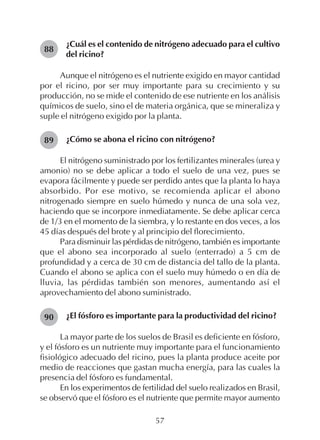 57
¿Cuál es el contenido de nitrógeno adecuado para el cultivo
del ricino?
Aunque el nitrógeno es el nutriente exigido en mayor cantidad
por el ricino, por ser muy importante para su crecimiento y su
producción, no se mide el contenido de ese nutriente en los análisis
químicos de suelo, sino el de materia orgánica, que se mineraliza y
suple el nitrógeno exigido por la planta.
¿Cómo se abona el ricino con nitrógeno?
El nitrógeno suministrado por los fertilizantes minerales (urea y
amonio) no se debe aplicar a todo el suelo de una vez, pues se
evapora fácilmente y puede ser perdido antes que la planta lo haya
absorbido. Por ese motivo, se recomienda aplicar el abono
nitrogenado siempre en suelo húmedo y nunca de una sola vez,
haciendo que se incorpore inmediatamente. Se debe aplicar cerca
de 1/3 en el momento de la siembra, y lo restante en dos veces, a los
45 días después del brote y al principio del florecimiento.
Para disminuir las pérdidas de nitrógeno, también es importante
que el abono sea incorporado al suelo (enterrado) a 5 cm de
profundidad y a cerca de 30 cm de distancia del tallo de la planta.
Cuando el abono se aplica con el suelo muy húmedo o en día de
lluvia, las pérdidas también son menores, aumentando así el
aprovechamiento del abono suministrado.
¿El fósforo es importante para la productividad del ricino?
La mayor parte de los suelos de Brasil es deficiente en fósforo,
y el fósforo es un nutriente muy importante para el funcionamiento
fisiológico adecuado del ricino, pues la planta produce aceite por
medio de reacciones que gastan mucha energía, para las cuales la
presencia del fósforo es fundamental.
En los experimentos de fertilidad del suelo realizados en Brasil,
se observó que el fósforo es el nutriente que permite mayor aumento
88
89
90
 