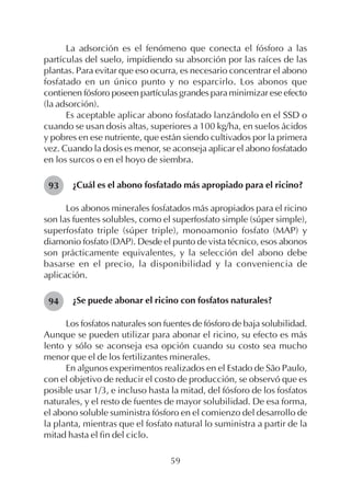 59
La adsorción es el fenómeno que conecta el fósforo a las
partículas del suelo, impidiendo su absorción por las raíces de las
plantas. Para evitar que eso ocurra, es necesario concentrar el abono
fosfatado en un único punto y no esparcirlo. Los abonos que
contienen fósforo poseen partículas grandes para minimizar ese efecto
(la adsorción).
Es aceptable aplicar abono fosfatado lanzándolo en el SSD o
cuando se usan dosis altas, superiores a 100 kg/ha, en suelos ácidos
y pobres en ese nutriente, que están siendo cultivados por la primera
vez. Cuando la dosis es menor, se aconseja aplicar el abono fosfatado
en los surcos o en el hoyo de siembra.
¿Cuál es el abono fosfatado más apropiado para el ricino?
Los abonos minerales fosfatados más apropiados para el ricino
son las fuentes solubles, como el superfosfato simple (súper simple),
superfosfato triple (súper triple), monoamonio fosfato (MAP) y
diamonio fosfato (DAP). Desde el punto de vista técnico, esos abonos
son prácticamente equivalentes, y la selección del abono debe
basarse en el precio, la disponibilidad y la conveniencia de
aplicación.
¿Se puede abonar el ricino con fosfatos naturales?
Los fosfatos naturales son fuentes de fósforo de baja solubilidad.
Aunque se pueden utilizar para abonar el ricino, su efecto es más
lento y sólo se aconseja esa opción cuando su costo sea mucho
menor que el de los fertilizantes minerales.
En algunos experimentos realizados en el Estado de São Paulo,
con el objetivo de reducir el costo de producción, se observó que es
posible usar 1/3, e incluso hasta la mitad, del fósforo de los fosfatos
naturales, y el resto de fuentes de mayor solubilidad. De esa forma,
el abono soluble suministra fósforo en el comienzo del desarrollo de
la planta, mientras que el fosfato natural lo suministra a partir de la
mitad hasta el fin del ciclo.
94
93
 