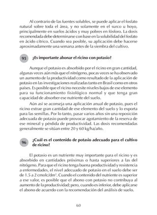 60
Al contrario de las fuentes solubles, se puede aplicar el fosfato
natural sobre toda el área, y no solamente en el surco u hoyo,
principalmente en suelos ácidos y muy pobres en fósforo. La dosis
recomendada debe determinarse con base en la solubilidad del fosfato
en ácido cítrico. Cuando sea posible, su aplicación debe hacerse
aproximadamente una semana antes de la siembra del cultivo.
¿Es importante abonar el ricino con potasio?
Aunque el potasio es absorbido por el ricino en gran cantidad,
algunas veces aún más que el nitrógeno, pocas veces se ha observado
un aumento de la productividad como resultado de la aplicación de
potasio en las investigaciones realizadas tanto en Brasil como en otros
países. Es posible que el ricino necesite niveles bajos de ese elemento
para su funcionamiento fisiológico normal y que tenga gran
capacidad de absorber ese nutriente del suelo.
Aún así se aconseja una aplicación anual de potasio, pues el
ricino extrae gran cantidad de ese elemento del suelo y lo exporta
para las semillas. Por lo tanto, pasar varios años sin una reposición
adecuada de potasio puede provocar agotamiento de la reserva de
ese mineral y pérdida de productividad. Las dosis recomendadas
generalmente se sitúan entre 20 y 60 kg/ha/año.
¿Cuál es el contenido de potasio adecuado para el cultivo
de ricino?
El potasio es un nutriente muy importante para el ricino y es
absorbido en cantidades próximas o hasta superiores a las del
nitrógeno. Para que el ricino tenga buena productividad y resistencia
a enfermedades, el nivel adecuado de potasio en el suelo debe ser
de 1.5 a 2 cmolc/dm3
. Cuando el contenido del nutriente es superior
a ese valor, es posible que el abono con potasio no contribuya al
aumento de la productividad; pero, cuando es inferior, debe aplicarse
el abono de acuerdo con la recomendación del análisis de suelo.
95
96
 