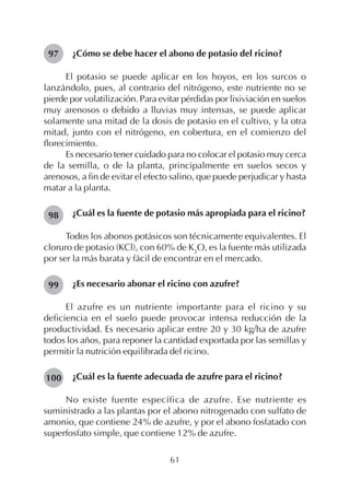 61
¿Cómo se debe hacer el abono de potasio del ricino?
El potasio se puede aplicar en los hoyos, en los surcos o
lanzándolo, pues, al contrario del nitrógeno, este nutriente no se
pierde por volatilización. Para evitar pérdidas por lixiviación en suelos
muy arenosos o debido a lluvias muy intensas, se puede aplicar
solamente una mitad de la dosis de potasio en el cultivo, y la otra
mitad, junto con el nitrógeno, en cobertura, en el comienzo del
florecimiento.
Es necesario tener cuidado para no colocar el potasio muy cerca
de la semilla, o de la planta, principalmente en suelos secos y
arenosos, a fin de evitar el efecto salino, que puede perjudicar y hasta
matar a la planta.
¿Cuál es la fuente de potasio más apropiada para el ricino?
Todos los abonos potásicos son técnicamente equivalentes. El
cloruro de potasio (KCl), con 60% de K2
O, es la fuente más utilizada
por ser la más barata y fácil de encontrar en el mercado.
¿Es necesario abonar el ricino con azufre?
El azufre es un nutriente importante para el ricino y su
deficiencia en el suelo puede provocar intensa reducción de la
productividad. Es necesario aplicar entre 20 y 30 kg/ha de azufre
todos los años, para reponer la cantidad exportada por las semillas y
permitir la nutrición equilibrada del ricino.
¿Cuál es la fuente adecuada de azufre para el ricino?
No existe fuente específica de azufre. Ese nutriente es
suministrado a las plantas por el abono nitrogenado con sulfato de
amonio, que contiene 24% de azufre, y por el abono fosfatado con
superfosfato simple, que contiene 12% de azufre.
98
97
99
100
 