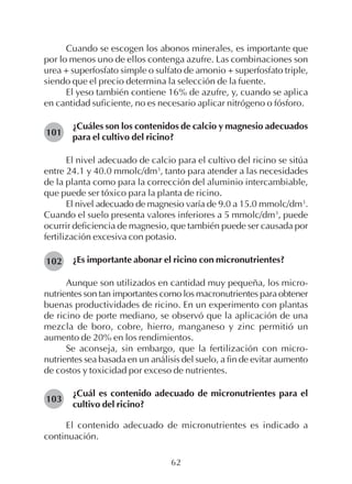 62
Cuando se escogen los abonos minerales, es importante que
por lo menos uno de ellos contenga azufre. Las combinaciones son
urea + superfosfato simple o sulfato de amonio + superfosfato triple,
siendo que el precio determina la selección de la fuente.
El yeso también contiene 16% de azufre, y, cuando se aplica
en cantidad suficiente, no es necesario aplicar nitrógeno o fósforo.
¿Cuáles son los contenidos de calcio y magnesio adecuados
para el cultivo del ricino?
El nivel adecuado de calcio para el cultivo del ricino se sitúa
entre 24.1 y 40.0 mmolc/dm3
, tanto para atender a las necesidades
de la planta como para la corrección del aluminio intercambiable,
que puede ser tóxico para la planta de ricino.
El nivel adecuado de magnesio varía de 9.0 a 15.0 mmolc/dm3
.
Cuando el suelo presenta valores inferiores a 5 mmolc/dm3
, puede
ocurrir deficiencia de magnesio, que también puede ser causada por
fertilización excesiva con potasio.
¿Es importante abonar el ricino con micronutrientes?
Aunque son utilizados en cantidad muy pequeña, los micro-
nutrientes son tan importantes como los macronutrientes para obtener
buenas productividades de ricino. En un experimento con plantas
de ricino de porte mediano, se observó que la aplicación de una
mezcla de boro, cobre, hierro, manganeso y zinc permitió un
aumento de 20% en los rendimientos.
Se aconseja, sin embargo, que la fertilización con micro-
nutrientes sea basada en un análisis del suelo, a fin de evitar aumento
de costos y toxicidad por exceso de nutrientes.
¿Cuál es contenido adecuado de micronutrientes para el
cultivo del ricino?
El contenido adecuado de micronutrientes es indicado a
continuación.
101
102
103
 