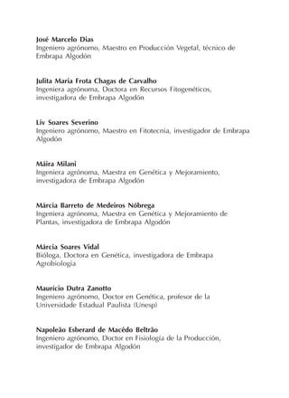 José Marcelo Dias
Ingeniero agrónomo, Maestro en Producción Vegetal, técnico de
Embrapa Algodón
Julita Maria Frota Chagas de Carvalho
Ingeniera agrónoma, Doctora en Recursos Fitogenéticos,
investigadora de Embrapa Algodón
Liv Soares Severino
Ingeniero agrónomo, Maestro en Fitotecnia, investigador de Embrapa
Algodón
Máira Milani
Ingeniera agrónoma, Maestra en Genética y Mejoramiento,
investigadora de Embrapa Algodón
Márcia Barreto de Medeiros Nóbrega
Ingeniera agrónoma, Maestra en Genética y Mejoramiento de
Plantas, investigadora de Embrapa Algodón
Márcia Soares Vidal
Bióloga, Doctora en Genética, investigadora de Embrapa
Agrobiologia
Maurício Dutra Zanotto
Ingeniero agrónomo, Doctor en Genética, profesor de la
Universidade Estadual Paulista (Unesp)
Napoleão Esberard de Macêdo Beltrão
Ingeniero agrónomo, Doctor en Fisiología de la Producción,
investigador de Embrapa Algodón
 