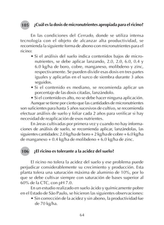 64
¿Cuál es la dosis de micronutrientes apropiada para el ricino?
En las condiciones del Cerrado, donde se utiliza intensa
tecnología con el objeto de alcanzar alta productividad, se
recomienda la siguiente forma de abono con micronutrientes para el
ricino:
• Si el análisis del suelo indica contenidos bajos de micro-
nutrientes, se debe aplicar lanzando, 2.0, 2.0, 6.0, 0.4 y
6.0 kg/ha de boro, cobre, manganeso, molibdeno y zinc,
respectivamente. Se pueden dividir esas dosis en tres partes
iguales y aplicarlas en el surco de siembra durante 3 años
seguidos.
• Si el contenido es mediano, se recomienda aplicar un
porcentaje de las dosis citadas, lanzándolo.
• Si el contenido es alto, no se debe hacer ninguna aplicación.
Aunque se tiene por cierto que las cantidades de micronutrientes
son suficientes para hasta 5 años sucesivos de cultivo, se recomienda
efectuar análisis de suelo y foliar cada 2 años para verificar si hay
necesidad de reaplicación de esos nutrientes.
En áreas cultivadas por primera vez y cuando no hay informa-
ciones de análisis de suelo, se recomienda aplicar, lanzándolas, las
siguientes cantidades: 2.0 kg/ha de boro + 2 kg/ha de cobre + 6.0 kg/ha
de manganeso + 0.4 kg/ha de molibdeno + 6.0 kg/ha de zinc.
¿El ricino es tolerante a la acidez del suelo?
El ricino no tolera la acidez del suelo y ese problema puede
perjudicar considerablemente su crecimiento y producción. Esta
planta tolera una saturación máxima de aluminio de 10%, por lo
que se debe cultivar siempre con saturación de bases superior al
60% de la CTC, con pH 7.0.
En un estudio realizado en suelo ácido y químicamente pobre
en el Estado de São Paulo, se hicieron las siguientes observaciones:
• Sin corrección de la acidez y sin abono, la productividad fue
de 70 kg/ha.
105
106
 