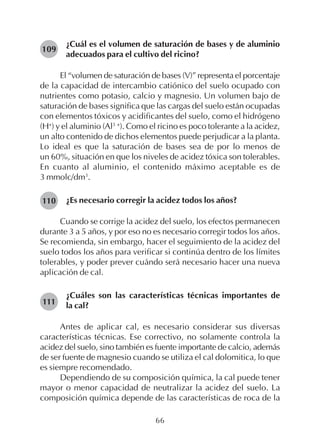 66
¿Cuál es el volumen de saturación de bases y de aluminio
adecuados para el cultivo del ricino?
El “volumen de saturación de bases (V)” representa el porcentaje
de la capacidad de intercambio catiónico del suelo ocupado con
nutrientes como potasio, calcio y magnesio. Un volumen bajo de
saturación de bases significa que las cargas del suelo están ocupadas
con elementos tóxicos y acidificantes del suelo, como el hidrógeno
(H+
) y el aluminio (Al3 +
). Como el ricino es poco tolerante a la acidez,
un alto contenido de dichos elementos puede perjudicar a la planta.
Lo ideal es que la saturación de bases sea de por lo menos de
un 60%, situación en que los niveles de acidez tóxica son tolerables.
En cuanto al aluminio, el contenido máximo aceptable es de
3 mmolc/dm3
.
¿Es necesario corregir la acidez todos los años?
Cuando se corrige la acidez del suelo, los efectos permanecen
durante 3 a 5 años, y por eso no es necesario corregir todos los años.
Se recomienda, sin embargo, hacer el seguimiento de la acidez del
suelo todos los años para verificar si continúa dentro de los límites
tolerables, y poder prever cuándo será necesario hacer una nueva
aplicación de cal.
¿Cuáles son las características técnicas importantes de
la cal?
Antes de aplicar cal, es necesario considerar sus diversas
características técnicas. Ese correctivo, no solamente controla la
acidez del suelo, sino también es fuente importante de calcio, además
de ser fuente de magnesio cuando se utiliza el cal dolomitica, lo que
es siempre recomendado.
Dependiendo de su composición química, la cal puede tener
mayor o menor capacidad de neutralizar la acidez del suelo. La
composición química depende de las características de roca de la
109
110
111
 