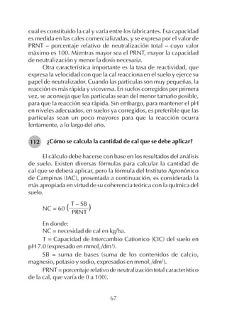 67
cual es constituido la cal y varía entre los fabricantes. Esa capacidad
es medida en las cales comercializadas, y se expresa por el valor de
PRNT – porcentaje relativo de neutralización total – cuyo valor
máximo es 100. Mientras mayor sea el PRNT, mayor la capacidad
de neutralización y menor la dosis necesaria.
Otra característica importante es la tasa de reactividad, que
expresa la velocidad con que la cal reacciona en el suelo y ejerce su
papel de neutralizador. Cuando las partículas son muy pequeñas, la
reacción es más rápida y viceversa. En suelos corregidos por primera
vez, se aconseja que las partículas sean del menor tamaño posible,
para que la reacción sea rápida. Sin embargo, para mantener el pH
en niveles adecuados, en suelos ya corregidos, es preferible que las
partículas sean un poco mayores para que la reacción ocurra
lentamente, a lo largo del año.
¿Cómo se calcula la cantidad de cal que se debe aplicar?
El cálculo debe hacerse con base en los resultados del análisis
de suelo. Existen diversas fórmulas para calcular la cantidad de
cal que se deberá aplicar, pero la fórmula del Instituto Agronônico
de Campinas (IAC), presentada a continuación, es considerada la
más apropiada en virtud de su coherencia teórica con la química del
suelo.
T – SB
NC = 60 ( )PRNT
En donde:
NC = necesidad de cal en kg/ha.
T = Capacidad de Intercambio Cationico (CIC) del suelo en
pH 7.0 (expresado en mmolc /dm3
).
SB = suma de bases (suma de los contenidos de calcio,
magnesio, potasio y sodio, expresados en mmolc /dm3
).
PRNT = porcentaje relativo de neutralización total característico
de la cal, que varía de 0 a 100).
112
 