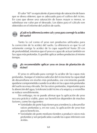 68
El valor “60” es equivalente al porcentaje de saturación de bases
que se desea obtener, que es adecuado para el cultivo del ricino.
En caso que desee una saturación de bases mayor o menor, se
substituye ese valor por el deseado. Los datos para el cálculo son
obtenidos en el informe del análisis de suelo.
¿Cuál es la diferencia entre cal y yeso para corregir la acidez
del suelo?
Tanto la cal como el yeso son productos utilizados para
la corrección de la acidez del suelo. La diferencia es que la cal
solamente corrige la acidez de la capa superficial hasta 20 cm
de profundidad, mientras que el yeso es capaz de actuar también en
las capas más profundas. Es posible aplicar ambos productos al mismo
tiempo.
¿Es recomendable aplicar yeso en áreas de plantación de
ricino?
El yeso es utilizado para corregir la acidez de las capas más
profundas. Aunque el sistema radicular del ricino tiene la capacidad
de desarrollarse en niveles más profundos, ese crecimiento puede
quedarse comprometido cuando la acidez en las capas más profundas
del suelo sea muy elevada. Sin las raíces profundas, importantes para
la absorción del agua, la tolerancia del ricino a la sequía y a veranillos
se reduce sensiblemente.
Sin embargo, no se puede afirmar que la aplicación de yeso
sea una práctica viable, pues sus beneficios dependen de muchos
factores, como los siguientes:
• Variedades de porte bajo tienen poca tendencia a desarrollar
raíces profundas y, en ese caso, la aplicación de yeso trae
pocos beneficios.
• Variedades de porte mediano tienden a producir raíces más
profundas y son perjudicadas cuando las capas inferiores son
ácidas.
113
114
 