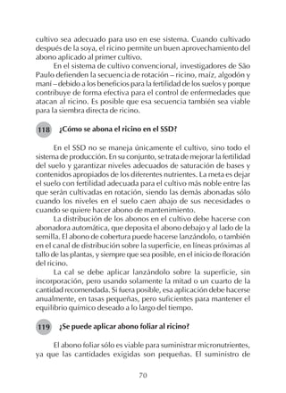 70
cultivo sea adecuado para uso en ese sistema. Cuando cultivado
después de la soya, el ricino permite un buen aprovechamiento del
abono aplicado al primer cultivo.
En el sistema de cultivo convencional, investigadores de São
Paulo defienden la secuencia de rotación – ricino, maíz, algodón y
maní – debido a los beneficios para la fertilidad de los suelos y porque
contribuye de forma efectiva para el control de enfermedades que
atacan al ricino. Es posible que esa secuencia también sea viable
para la siembra directa de ricino.
¿Cómo se abona el ricino en el SSD?
En el SSD no se maneja únicamente el cultivo, sino todo el
sistema de producción. En su conjunto, se trata de mejorar la fertilidad
del suelo y garantizar niveles adecuados de saturación de bases y
contenidos apropiados de los diferentes nutrientes. La meta es dejar
el suelo con fertilidad adecuada para el cultivo más noble entre las
que serán cultivadas en rotación, siendo las demás abonadas sólo
cuando los niveles en el suelo caen abajo de sus necesidades o
cuando se quiere hacer abono de mantenimiento.
La distribución de los abonos en el cultivo debe hacerse con
abonadora automática, que deposita el abono debajo y al lado de la
semilla. El abono de cobertura puede hacerse lanzándolo, o también
en el canal de distribución sobre la superficie, en líneas próximas al
tallo de las plantas, y siempre que sea posible, en el inicio de floración
del ricino.
La cal se debe aplicar lanzándolo sobre la superficie, sin
incorporación, pero usando solamente la mitad o un cuarto de la
cantidad recomendada. Si fuera posible, esa aplicación debe hacerse
anualmente, en tasas pequeñas, pero suficientes para mantener el
equilibrio químico deseado a lo largo del tiempo.
¿Se puede aplicar abono foliar al ricino?
El abono foliar sólo es viable para suministrar micronutrientes,
ya que las cantidades exigidas son pequeñas. El suministro de
118
119
 