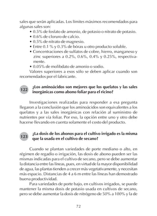 72
sales que serán aplicadas. Los límites máximos recomendados para
algunas sales son:
• 0.5% de fosfato de amonio, de potasio o nitrato de potasio.
• 0.6% de cloruro de calcio.
• 0.5% de nitrato de magnesio.
• Entre 0.1 % y 0.3% de bórax u otro producto soluble.
• Concentraciones de sulfatos de cobre, hierro, manganeso y
zinc superiores a 0.2%, 0.6%, 0.4% y 0.25%, respectiva-
mente.
• 0.05% de molibdato de amonio o sodio.
Valores superiores a esos sólo se deben aplicar cuando son
recomendados por el fabricante.
¿Los aminoácidos son mejores que los quelatos y las sales
inorgánicas como abono foliar para el ricino?
Investigaciones realizadas para responder a esa pregunta
llegaron a la conclusión que los aminoácidos son equivalentes a los
quelatos y a las sales inorgánicas con relación al suministro de
nutrientes por vía foliar. Por eso, la opción entre uno y otro debe
hacerse llevando en cuenta solamente el costo del producto.
¿La dosis de los abonos para el cultivo irrigado es la misma
que la usada en el cultivo de secano?
Cuando se plantan variedades de porte mediano o alto, en
régimen de regadío o irrigación, las dosis de abono pueden ser las
mismas indicadas para el cultivo de secano, pero se debe aumentar
la distancia entre las líneas, pues, en virtud de la mayor disponibilidad
de agua, las plantas tienden a crecer más vegetativamente, y necesitan
más espacio. Distancias de 4 a 6 m entre las líneas han demostrado
buena productividad.
Para variedades de porte bajo, en cultivos irrigados, se puede
mantener la misma dosis de potasio usada en cultivos de secano,
pero se debe aumentar la dosis de nitrógeno de 50% a 100% y la de
122
123
 
