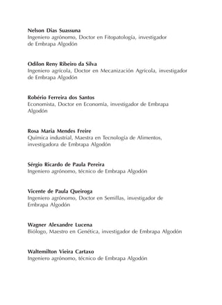 Nelson Dias Suassuna
Ingeniero agrónomo, Doctor en Fitopatología, investigador
de Embrapa Algodón
Odilon Reny Ribeiro da Silva
Ingeniero agrícola, Doctor en Mecanización Agrícola, investigador
de Embrapa Algodón
Robério Ferreira dos Santos
Economista, Doctor en Economía, investigador de Embrapa
Algodón
Rosa Maria Mendes Freire
Química industrial, Maestra en Tecnología de Alimentos,
investigadora de Embrapa Algodón
Sérgio Ricardo de Paula Pereira
Ingeniero agrónomo, técnico de Embrapa Algodón
Vicente de Paula Queiroga
Ingeniero agrónomo, Doctor en Semillas, investigador de
Embrapa Algodón
Wagner Alexandre Lucena
Biólogo, Maestro en Genética, investigador de Embrapa Algodón
Waltemilton Vieira Cartaxo
Ingeniero agrónomo, técnico de Embrapa Algodón
 
