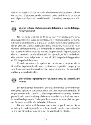 73
fósforo en hasta 50% con relación a las recomendadas para el cultivo
en secano. El porcentaje de aumento debe definirse de acuerdo
con el potencial productivo del cultivo (variedad, manejo cultural,
etc.).
¿Cómo se hace el abonamiento del ricino a través del riego
(fertirrigación)?
No se debe aplicar el fósforo por “fertirrigación”, sino
directamente en el surco de siembra, en el momento de la siembra.
En cuanto al nitrógeno y al potasio, se debe suministrar un máximo
de un 20% de la dosis total antes de la floración, y aplicar el resto
durante el florecimiento y el llenado de los racimos, a medida que
los racimos van brotando, de manera proporcional a la participación
de cada uno en la producción total. Por ejemplo, el 48% de la dosis
después del brote del primer racimo, el 24% después del segundo y
el 8% después del tercero.
Cuando se retarda la aplicación de abono a después de la
floración, la planta tiende a un crecimiento vegetativo mayor y las
semillas menor contenido de aceite, lo que perjudica el manejo del
cultivo y la productividad.
¿Por qué no se puede poner el abono cerca de la semilla de
ricino?
Los fertilizantes minerales, principalmente los que contienen
nitrógeno y potasio, son compuestos por sales muy concentradas. Si
se ponen cerca de la semilla, el suelo puede volverse muy salino y
perjudicar la germinación y el desarrollo de la raíz e, incluso, matar
la semilla o la plántula. Dicho problema es más serio en el ricino, por
ser éste más sensible a la salinidad del suelo.
Por esa razón, se debe colocar el abono a, por lo menos, 5 cm
al lado y 5 cm debajo de la semilla, evitando que la concentración
salina interfiera directamente en el desarrollo de la planta.
124
125
 