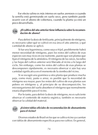 74
Ese efecto salino es más intenso en suelos arenosos o cuando
la semilla está germinando en suelo seco, pero también puede
ocurrir con el abono de cobertura, cuando la planta ya está un
poco desarrollada.
¿El cultivo del año anterior tiene influencia sobre la recomen-
dación de abono?
Para definir la dosis de fertilizante, principalmente de nitrógeno,
es necesario saber qué se cultivó en esa área el año anterior, y qué
cantidad de abono se aplicó.
Si fue una leguminosa, como soya o frijol, posiblemente habrá
menor necesidad de nitrógeno, pues los restos del cultivo de esas
especies son muy ricos en ese nutriente, puesto que son plantas que
fijan el nitrógeno de la atmósfera. El nitrógeno de las raíces, los tallos
y las hojas del cultivo anterior será liberado al ricino a lo largo del
ciclo. Sin embargo, como los restos del cultivo de esas plantas se
descomponen rápidamente, es necesario observar si aún hay una
cantidad significativa en el momento de la siembra del ricino.
Si se escogió una gramínea u otra planta que produce mucha
paja, como maíz, pasto o arroz, es posible que la necesidad de
nitrógeno sea mayor, pues los restos del cultivo de esas plantas son
pobres en nitrógeno y, al principio de su descomposición, los
microorganismos del suelo absorben el nitrógeno que normalmente
estaría disponible para el ricino.
Por lo tanto, para definir la dosis de nitrógeno, no es suficiente
observar el contenido de materia orgánica, también es necesario
observar la calidad del material.
¿Existen tablas oficiales de recomendación de abonamiento
para el ricino?
Diversos estados de Brasil en los que se cultiva ricino ya cuentan
con tablas de abonamiento específicas para ese cultivo. En general,
126
127
 