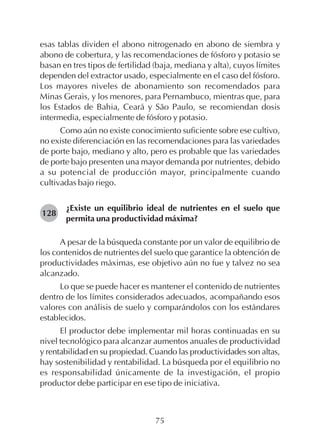 75
esas tablas dividen el abono nitrogenado en abono de siembra y
abono de cobertura, y las recomendaciones de fósforo y potasio se
basan en tres tipos de fertilidad (baja, mediana y alta), cuyos límites
dependen del extractor usado, especialmente en el caso del fósforo.
Los mayores niveles de abonamiento son recomendados para
Minas Gerais, y los menores, para Pernambuco, mientras que, para
los Estados de Bahia, Ceará y São Paulo, se recomiendan dosis
intermedia, especialmente de fósforo y potasio.
Como aún no existe conocimiento suficiente sobre ese cultivo,
no existe diferenciación en las recomendaciones para las variedades
de porte bajo, mediano y alto, pero es probable que las variedades
de porte bajo presenten una mayor demanda por nutrientes, debido
a su potencial de producción mayor, principalmente cuando
cultivadas bajo riego.
¿Existe un equilibrio ideal de nutrientes en el suelo que
permita una productividad máxima?
A pesar de la búsqueda constante por un valor de equilibrio de
los contenidos de nutrientes del suelo que garantice la obtención de
productividades máximas, ese objetivo aún no fue y talvez no sea
alcanzado.
Lo que se puede hacer es mantener el contenido de nutrientes
dentro de los límites considerados adecuados, acompañando esos
valores con análisis de suelo y comparándolos con los estándares
establecidos.
El productor debe implementar mil horas continuadas en su
nivel tecnológico para alcanzar aumentos anuales de productividad
y rentabilidad en su propiedad. Cuando las productividades son altas,
hay sostenibilidad y rentabilidad. La búsqueda por el equilibrio no
es responsabilidad únicamente de la investigación, el propio
productor debe participar en ese tipo de iniciativa.
128
 
